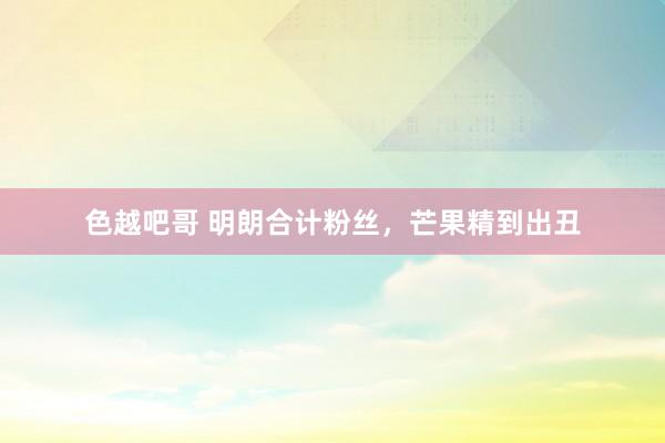 色越吧哥 明朗合计粉丝，芒果精到出丑