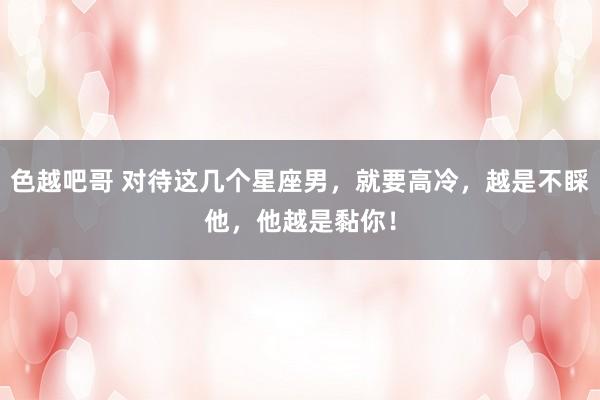 色越吧哥 对待这几个星座男，就要高冷，越是不睬他，他越是黏你！