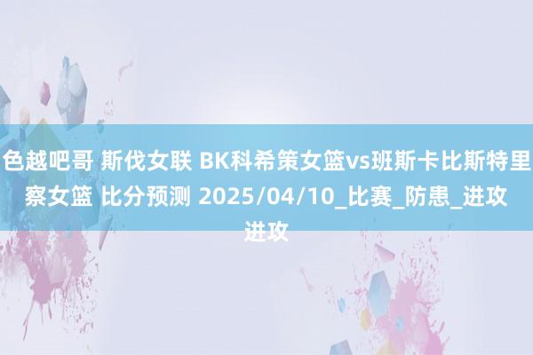 色越吧哥 斯伐女联 BK科希策女篮vs班斯卡比斯特里察女篮 比分预测 2025/04/10_比赛_防患_进攻