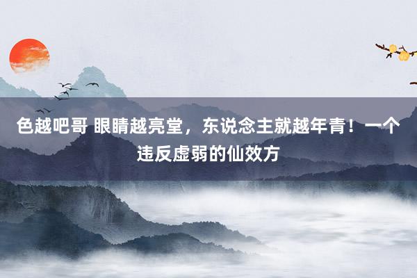 色越吧哥 眼睛越亮堂，东说念主就越年青！一个违反虚弱的仙效方