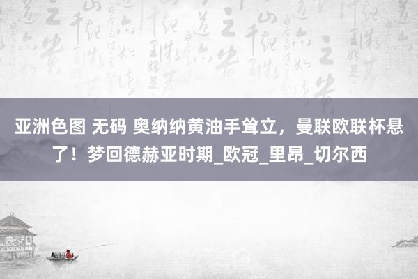 亚洲色图 无码 奥纳纳黄油手耸立，曼联欧联杯悬了！梦回德赫亚时期_欧冠_里昂_切尔西