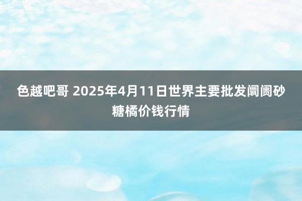 色越吧哥 2025年4月11日世界主要批发阛阓砂糖橘价钱行情