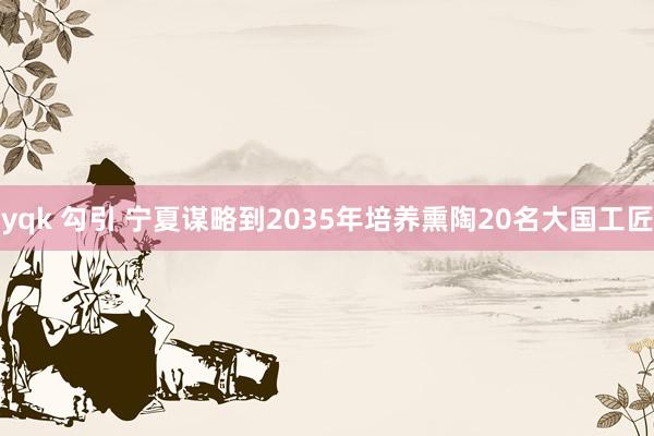 yqk 勾引 宁夏谋略到2035年培养熏陶20名大国工匠