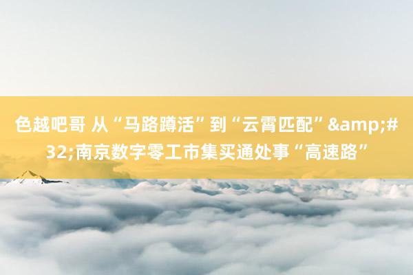 色越吧哥 从“马路蹲活”到“云霄匹配”&#32;南京数字零工市集买通处事“高速路”