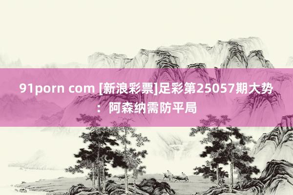 91porn com [新浪彩票]足彩第25057期大势：阿森纳需防平局