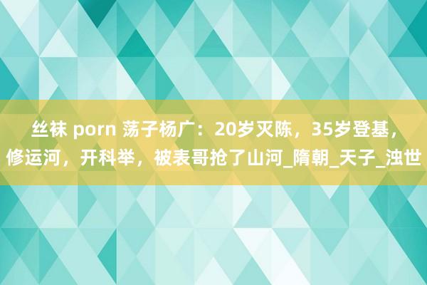 丝袜 porn 荡子杨广：20岁灭陈，35岁登基，修运河，开科举，被表哥抢了山河_隋朝_天子_浊世