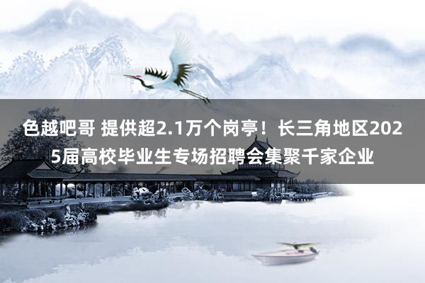 色越吧哥 提供超2.1万个岗亭！长三角地区2025届高校毕业生专场招聘会集聚千家企业