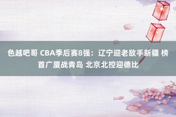 色越吧哥 CBA季后赛8强：辽宁迎老敌手新疆 榜首广厦战青岛 北京北控迎德比