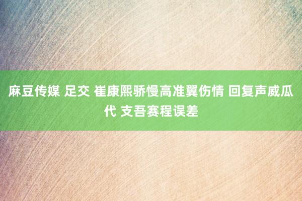 麻豆传媒 足交 崔康熙骄慢高准翼伤情 回复声威瓜代 支吾赛程误差