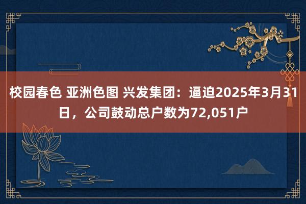 校园春色 亚洲色图 兴发集团：逼迫2025年3月31日，公司鼓动总户数为72，051户
