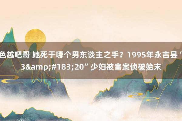 色越吧哥 她死于哪个男东谈主之手？1995年永吉县“3&#183;20”少妇被害案侦破始末