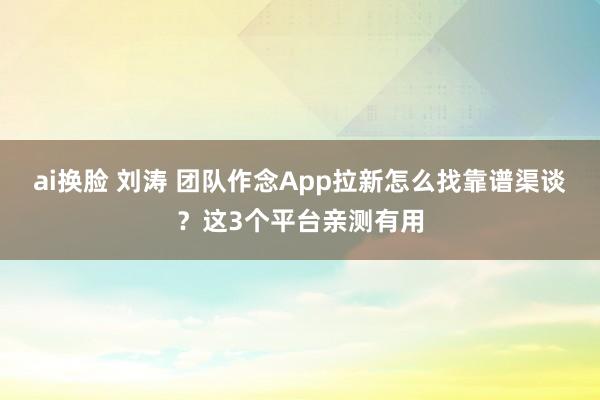 ai换脸 刘涛 团队作念App拉新怎么找靠谱渠谈？这3个平台亲测有用