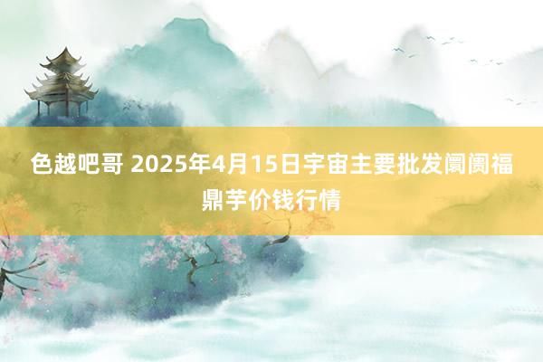 色越吧哥 2025年4月15日宇宙主要批发阛阓福鼎芋价钱行情