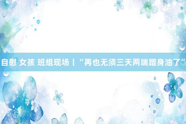 自慰 女孩 班组现场丨“再也无须三天两端蹭身油了”