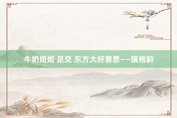 牛奶姐姐 足交 东方大好意思——旗袍韵