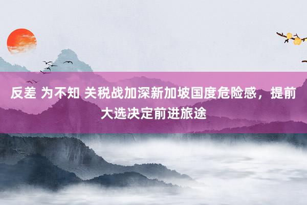 反差 为不知 关税战加深新加坡国度危险感，提前大选决定前进旅途
