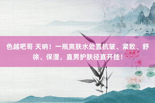 色越吧哥 天呐！一瓶爽肤水处置抗皱、紧致、舒徐、保湿，直男护肤径直开挂！