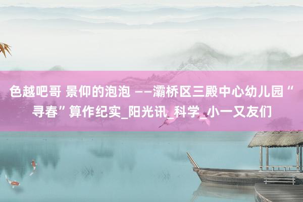 色越吧哥 景仰的泡泡 ——灞桥区三殿中心幼儿园“寻春”算作纪实_阳光讯_科学_小一又友们