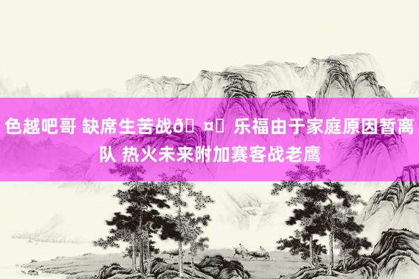 色越吧哥 缺席生苦战🤔乐福由于家庭原因暂离队 热火未来附加赛客战老鹰