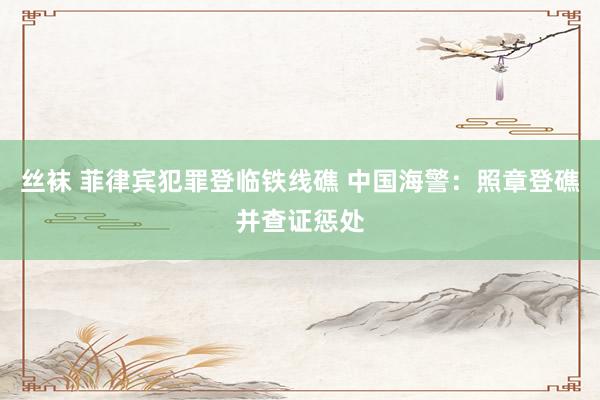 丝袜 菲律宾犯罪登临铁线礁 中国海警：照章登礁并查证惩处