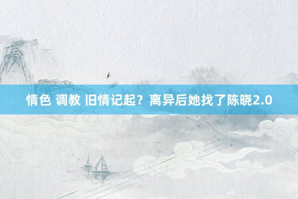 情色 调教 旧情记起？离异后她找了陈晓2.0