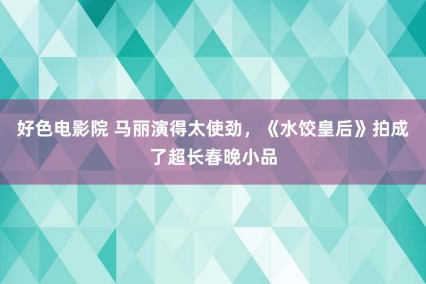 好色电影院 马丽演得太使劲，《水饺皇后》拍成了超长春晚小品