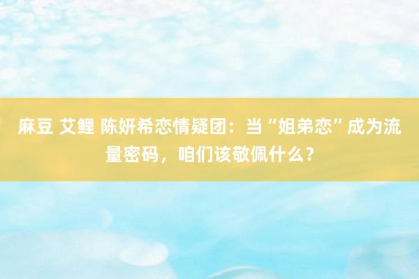麻豆 艾鲤 陈妍希恋情疑团：当“姐弟恋”成为流量密码，咱们该敬佩什么？