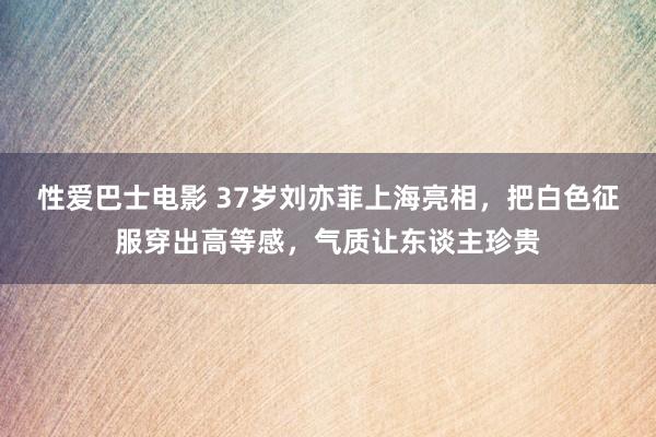 性爱巴士电影 37岁刘亦菲上海亮相，把白色征服穿出高等感，气质让东谈主珍贵