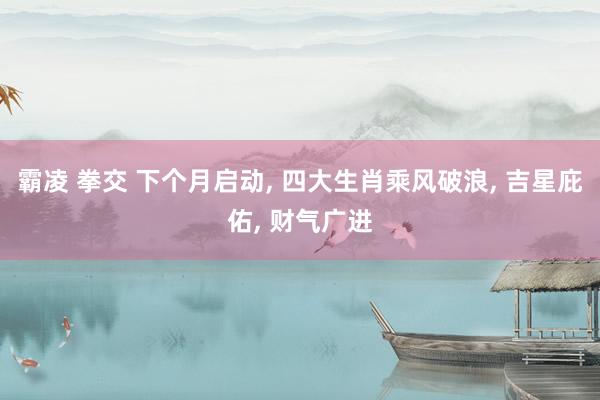 霸凌 拳交 下个月启动， 四大生肖乘风破浪， 吉星庇佑， 财气广进