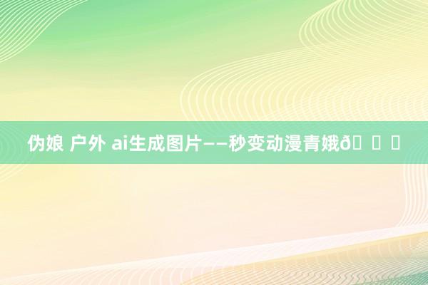 伪娘 户外 ai生成图片——秒变动漫青娥💖
