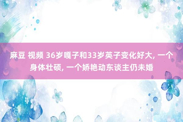 麻豆 视频 36岁嘎子和33岁英子变化好大， 一个身体壮硕， 一个娇艳动东谈主仍未婚