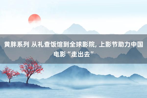 黄胖系列 从礼查饭馆到全球影院, 上影节助力中国电影“走出去”